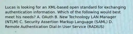 Lucas is looking for an XML-based open standard for exchanging authentication information. Which of the following would best meet his needs? A. OAuth B. New Technology LAN Manager (NTLM) C. Security Assertion Markup Language (SAML) D. Remote Authentication Dial-In User Service (RADIUS)