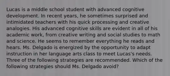 Lucas is a middle school student with advanced cognitive development. In recent​ years, he sometimes surprised and intimidated teachers with his quick processing and creative analogies. His advanced cognitive skills are evident in all of his academic​ work, from creative writing and social studies to math and science. He seems to remember everything he reads and hears. Ms. Delgado is energized by the opportunity to adapt instruction in her language arts class to meet​ Lucas's needs. Three of the following strategies are recommended. Which of the following strategies should Ms. Delgado avoid​?