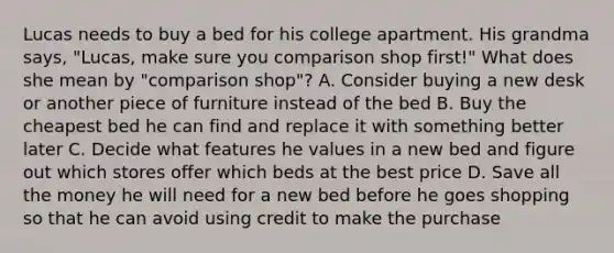 Lucas needs to buy a bed for his college apartment. His grandma says, "Lucas, make sure you comparison shop first!" What does she mean by "comparison shop"? A. Consider buying a new desk or another piece of furniture instead of the bed B. Buy the cheapest bed he can find and replace it with something better later C. Decide what features he values in a new bed and figure out which stores offer which beds at the best price D. Save all the money he will need for a new bed before he goes shopping so that he can avoid using credit to make the purchase