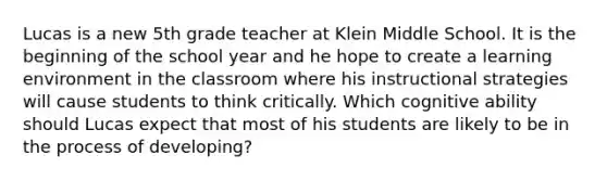 Lucas is a new 5th grade teacher at Klein Middle School. It is the beginning of the school year and he hope to create a learning environment in the classroom where his instructional strategies will cause students to think critically. Which cognitive ability should Lucas expect that most of his students are likely to be in the process of developing?