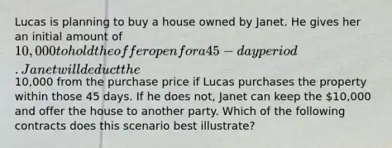 Lucas is planning to buy a house owned by Janet. He gives her an initial amount of 10,000 to hold the offer open for a 45-day period. Janet will deduct the10,000 from the purchase price if Lucas purchases the property within those 45 days. If he does not, Janet can keep the 10,000 and offer the house to another party. Which of the following contracts does this scenario best illustrate?