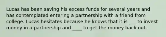 Lucas has been saving his excess funds for several years and has contemplated entering a partnership with a friend from college. Lucas hesitates because he knows that it is ___ to invest money in a partnership and ____ to get the money back out.