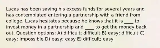 Lucas has been saving his excess funds for several years and has contemplated entering a partnership with a friend from college. Lucas hesitates because he knows that it is ____ to invest money in a partnership and ____ to get the money back out. Question options: A) difficult; difficult B) easy; difficult C) easy; impossible D) easy; easy E) difficult; easy