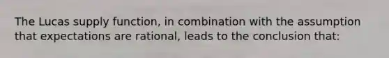 The Lucas supply function, in combination with the assumption that expectations are rational, leads to the conclusion that: