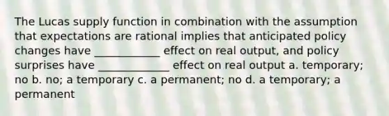 The Lucas supply function in combination with the assumption that expectations are rational implies that anticipated policy changes have ____________ effect on real output, and policy surprises have _____________ effect on real output a. temporary; no b. no; a temporary c. a permanent; no d. a temporary; a permanent