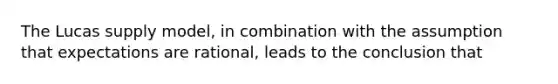 The Lucas supply model, in combination with the assumption that expectations are rational, leads to the conclusion that