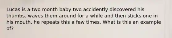 Lucas is a two month baby two accidently discovered his thumbs. waves them around for a while and then sticks one in his mouth. he repeats this a few times. What is this an example of?