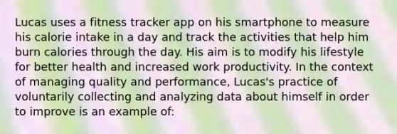 Lucas uses a fitness tracker app on his smartphone to measure his calorie intake in a day and track the activities that help him burn calories through the day. His aim is to modify his lifestyle for better health and increased work productivity. In the context of managing quality and performance, Lucas's practice of voluntarily collecting and analyzing data about himself in order to improve is an example of: