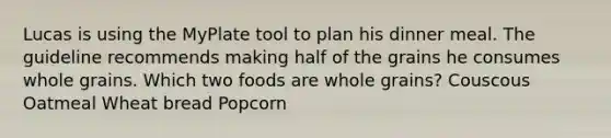 Lucas is using the MyPlate tool to plan his dinner meal. The guideline recommends making half of the grains he consumes whole grains. Which two foods are whole grains? Couscous Oatmeal Wheat bread Popcorn