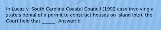 In Lucas v. South Carolina Coastal Council (1992 case involving a state's denial of a permit to construct houses on island lots), the Court held that ______. Answer: d