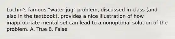 Luchin's famous "water jug" problem, discussed in class (and also in the textbook), provides a nice illustration of how inappropriate mental set can lead to a nonoptimal solution of the problem. A. True B. False