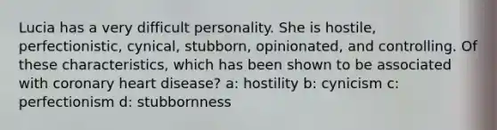 Lucia has a very difficult personality. She is hostile, perfectionistic, cynical, stubborn, opinionated, and controlling. Of these characteristics, which has been shown to be associated with coronary heart disease? a: hostility b: cynicism c: perfectionism d: stubbornness