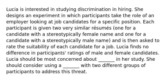 Lucia is interested in studying discrimination in hiring. She designs an experiment in which participants take the role of an employer looking at job candidates for a specific position. Each participant is given two very similar résumés (one for a candidate with a stereotypically female name and one for a candidate with a stereotypically male name) and is then asked to rate the suitability of each candidate for a job. Lucia finds no difference in participants' ratings of male and female candidates. Lucia should be most concerned about _______ in her study. She should consider using a _______ with two different groups of participants to address this threat.