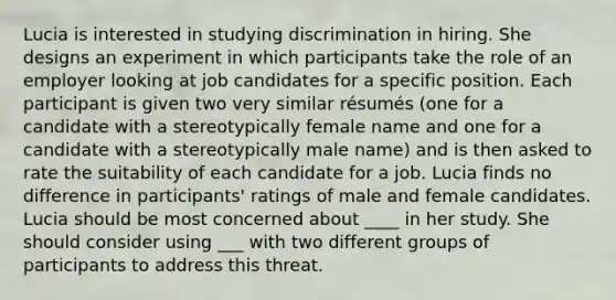 Lucia is interested in studying discrimination in hiring. She designs an experiment in which participants take the role of an employer looking at job candidates for a specific position. Each participant is given two very similar résumés (one for a candidate with a stereotypically female name and one for a candidate with a stereotypically male name) and is then asked to rate the suitability of each candidate for a job. Lucia finds no difference in participants' ratings of male and female candidates. Lucia should be most concerned about ____ in her study. She should consider using ___ with two different groups of participants to address this threat.