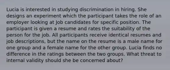 Lucia is interested in studying discrimination in hiring. She designs an experiment which the participant takes the role of an employer looking at Job candidates for specific position. The participant is given a resume and rates the suitability of the person for the job. All participants receive identical resumes and job descriptions, but the name on the resume is a male name for one group and a female name for the other group. Lucia finds no difference in the ratings between the two groups. What threat to internal validity should she be concerned about?