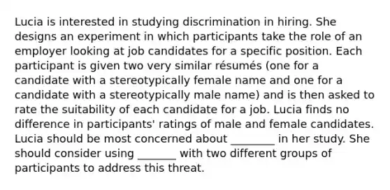 Lucia is interested in studying discrimination in hiring. She designs an experiment in which participants take the role of an employer looking at job candidates for a specific position. Each participant is given two very similar résumés (one for a candidate with a stereotypically female name and one for a candidate with a stereotypically male name) and is then asked to rate the suitability of each candidate for a job. Lucia finds no difference in participants' ratings of male and female candidates. Lucia should be most concerned about ________ in her study. She should consider using _______ with two different groups of participants to address this threat.