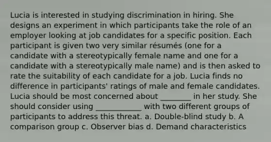 Lucia is interested in studying discrimination in hiring. She designs an experiment in which participants take the role of an employer looking at job candidates for a specific position. Each participant is given two very similar résumés (one for a candidate with a stereotypically female name and one for a candidate with a stereotypically male name) and is then asked to rate the suitability of each candidate for a job. Lucia finds no difference in participants' ratings of male and female candidates. Lucia should be most concerned about ________ in her study. She should consider using ____________ with two different groups of participants to address this threat. a. Double-blind study b. A comparison group c. Observer bias d. Demand characteristics