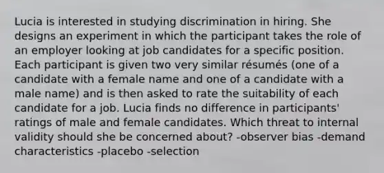 Lucia is interested in studying discrimination in hiring. She designs an experiment in which the participant takes the role of an employer looking at job candidates for a specific position. Each participant is given two very similar résumés (one of a candidate with a female name and one of a candidate with a male name) and is then asked to rate the suitability of each candidate for a job. Lucia finds no difference in participants' ratings of male and female candidates. Which threat to internal validity should she be concerned about? -observer bias -demand characteristics -placebo -selection