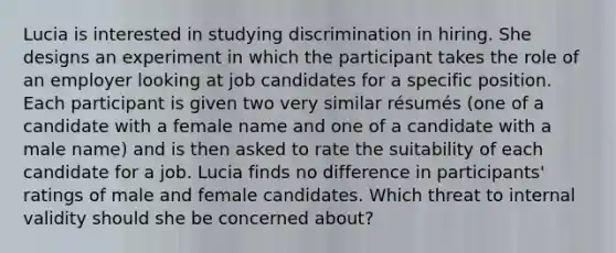 Lucia is interested in studying discrimination in hiring. She designs an experiment in which the participant takes the role of an employer looking at job candidates for a specific position. Each participant is given two very similar résumés (one of a candidate with a female name and one of a candidate with a male name) and is then asked to rate the suitability of each candidate for a job. Lucia finds no difference in participants' ratings of male and female candidates. Which threat to internal validity should she be concerned about?