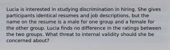 Lucia is interested in studying discrimination in hiring. She gives participants identical resumes and job descriptions, but the name on the resume is a male for one group and a female for the other group. Lucia finds no difference in the ratings between the two groups. What threat to internal validity should she be concerned about?