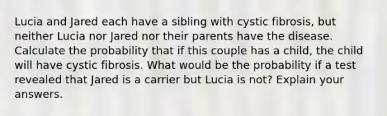 Lucia and Jared each have a sibling with cystic fibrosis, but neither Lucia nor Jared nor their parents have the disease. Calculate the probability that if this couple has a child, the child will have cystic fibrosis. What would be the probability if a test revealed that Jared is a carrier but Lucia is not? Explain your answers.