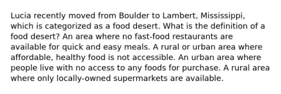 Lucia recently moved from Boulder to Lambert, Mississippi, which is categorized as a food desert. What is the definition of a food desert? An area where no fast-food restaurants are available for quick and easy meals. A rural or urban area where affordable, healthy food is not accessible. An urban area where people live with no access to any foods for purchase. A rural area where only locally-owned supermarkets are available.