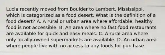 Lucia recently moved from Boulder to Lambert, Mississippi, which is categorized as a food desert. What is the definition of a food desert? A. A rural or urban area where affordable, healthy food is not accessible. B. An area where no fast-food restaurants are available for quick and easy meals. C. A rural area where only locally-owned supermarkets are available. D. An urban area where people live with no access to any foods for purchase.