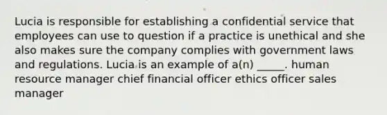 Lucia is responsible for establishing a confidential service that employees can use to question if a practice is unethical and she also makes sure the company complies with government laws and regulations. Lucia is an example of a(n) _____. human resource manager chief financial officer ethics officer sales manager