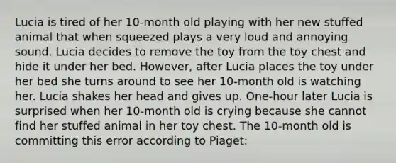 Lucia is tired of her 10-month old playing with her new stuffed animal that when squeezed plays a very loud and annoying sound. Lucia decides to remove the toy from the toy chest and hide it under her bed. However, after Lucia places the toy under her bed she turns around to see her 10-month old is watching her. Lucia shakes her head and gives up. One-hour later Lucia is surprised when her 10-month old is crying because she cannot find her stuffed animal in her toy chest. The 10-month old is committing this error according to Piaget: