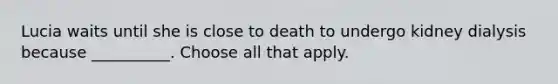 Lucia waits until she is close to death to undergo kidney dialysis because __________. Choose all that apply.
