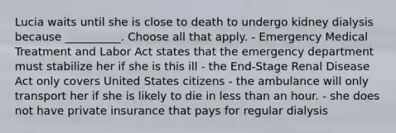 Lucia waits until she is close to death to undergo kidney dialysis because __________. Choose all that apply. - Emergency Medical Treatment and Labor Act states that the emergency department must stabilize her if she is this ill - the End-Stage Renal Disease Act only covers United States citizens - the ambulance will only transport her if she is likely to die in less than an hour. - she does not have private insurance that pays for regular dialysis