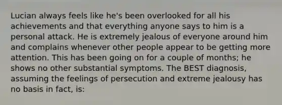 Lucian always feels like he's been overlooked for all his achievements and that everything anyone says to him is a personal attack. He is extremely jealous of everyone around him and complains whenever other people appear to be getting more attention. This has been going on for a couple of months; he shows no other substantial symptoms. The BEST diagnosis, assuming the feelings of persecution and extreme jealousy has no basis in fact, is: