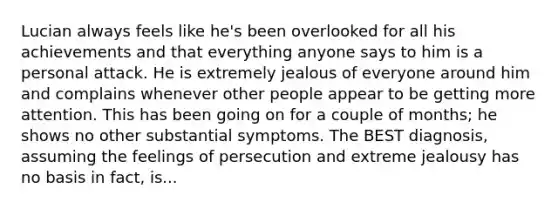 Lucian always feels like he's been overlooked for all his achievements and that everything anyone says to him is a personal attack. He is extremely jealous of everyone around him and complains whenever other people appear to be getting more attention. This has been going on for a couple of months; he shows no other substantial symptoms. The BEST diagnosis, assuming the feelings of persecution and extreme jealousy has no basis in fact, is...