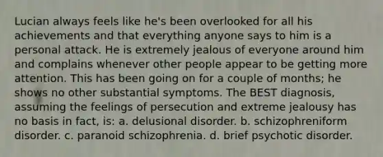 Lucian always feels like he's been overlooked for all his achievements and that everything anyone says to him is a personal attack. He is extremely jealous of everyone around him and complains whenever other people appear to be getting more attention. This has been going on for a couple of months; he shows no other substantial symptoms. The BEST diagnosis, assuming the feelings of persecution and extreme jealousy has no basis in fact, is: a. delusional disorder. b. schizophreniform disorder. c. paranoid schizophrenia. d. brief psychotic disorder.