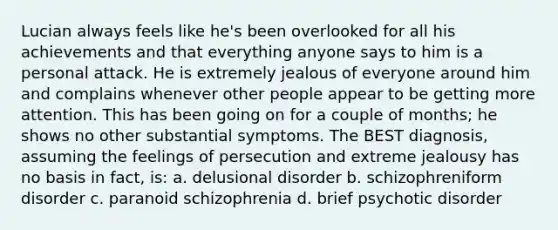 Lucian always feels like he's been overlooked for all his achievements and that everything anyone says to him is a personal attack. He is extremely jealous of everyone around him and complains whenever other people appear to be getting more attention. This has been going on for a couple of months; he shows no other substantial symptoms. The BEST diagnosis, assuming the feelings of persecution and extreme jealousy has no basis in fact, is: a. delusional disorder b. schizophreniform disorder c. paranoid schizophrenia d. brief psychotic disorder