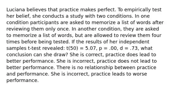 Luciana believes that practice makes perfect. To empirically test her belief, she conducts a study with two conditions. In one condition participants are asked to memorize a list of words after reviewing them only once. In another condition, they are asked to memorize a list of words, but are allowed to review them four times before being tested. If the results of her independent samples t-test revealed: t(50) = 5.07, p = .00, d = .73, what conclusion can she draw? She is correct, practice does lead to better performance. She is incorrect, practice does not lead to better performance. There is no relationship between practice and performance. She is incorrect, practice leads to worse performance.