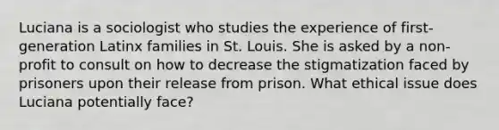 Luciana is a sociologist who studies the experience of first-generation Latinx families in St. Louis. She is asked by a non-profit to consult on how to decrease the stigmatization faced by prisoners upon their release from prison. What ethical issue does Luciana potentially face?