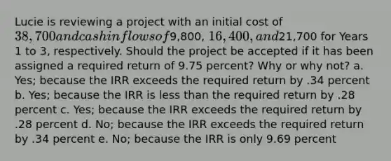 Lucie is reviewing a project with an initial cost of 38,700 and cash inflows of9,800, 16,400, and21,700 for Years 1 to 3, respectively. Should the project be accepted if it has been assigned a required return of 9.75 percent? Why or why not? a. Yes; because the IRR exceeds the required return by .34 percent b. Yes; because the IRR is <a href='https://www.questionai.com/knowledge/k7BtlYpAMX-less-than' class='anchor-knowledge'>less than</a> the required return by .28 percent c. Yes; because the IRR exceeds the required return by .28 percent d. No; because the IRR exceeds the required return by .34 percent e. No; because the IRR is only 9.69 percent