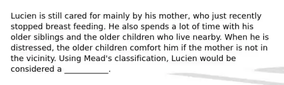 Lucien is still cared for mainly by his mother, who just recently stopped breast feeding. He also spends a lot of time with his older siblings and the older children who live nearby. When he is distressed, the older children comfort him if the mother is not in the vicinity. Using Mead's classification, Lucien would be considered a ___________.