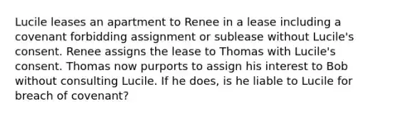 Lucile leases an apartment to Renee in a lease including a covenant forbidding assignment or sublease without Lucile's consent. Renee assigns the lease to Thomas with Lucile's consent. Thomas now purports to assign his interest to Bob without consulting Lucile. If he does, is he liable to Lucile for breach of covenant?