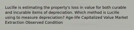 Lucille is estimating the property's loss in value for both curable and incurable items of depreciation. Which method is Lucille using to measure depreciation? Age-life Capitalized Value Market Extraction Observed Condition