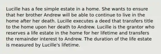 Lucille has a fee simple estate in a home. She wants to ensure that her brother Andrew will be able to continue to live in the home after her death. Lucille executes a deed that transfers title to the home upon her death to Andrew. Lucille is the grantor who reserves a life estate in the home for her lifetime and transfers the remainder interest to Andrew. The duration of the life estate is measured by Lucille's lifetime.