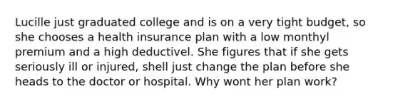 Lucille just graduated college and is on a very tight budget, so she chooses a health insurance plan with a low monthyl premium and a high deductivel. She figures that if she gets seriously ill or injured, shell just change the plan before she heads to the doctor or hospital. Why wont her plan work?