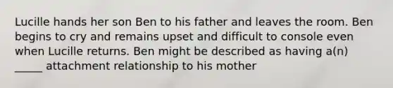 Lucille hands her son Ben to his father and leaves the room. Ben begins to cry and remains upset and difficult to console even when Lucille returns. Ben might be described as having a(n) _____ attachment relationship to his mother