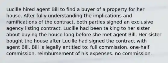 Lucille hired agent Bill to find a buyer of a property for her house. After fully understanding the implications and ramifications of the contract, both parties signed an exclusive agency listing contract. Lucille had been talking to her sister about buying the house long before she met agent Bill. Her sister bought the house after Lucille had signed the contract with agent Bill. Bill is legally entitled to: full commission. one-half commission. reimbursement of his expenses. no commission.