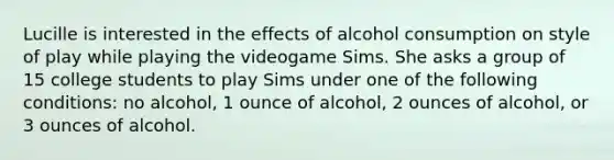 Lucille is interested in the effects of alcohol consumption on style of play while playing the videogame Sims. She asks a group of 15 college students to play Sims under one of the following conditions: no alcohol, 1 ounce of alcohol, 2 ounces of alcohol, or 3 ounces of alcohol.