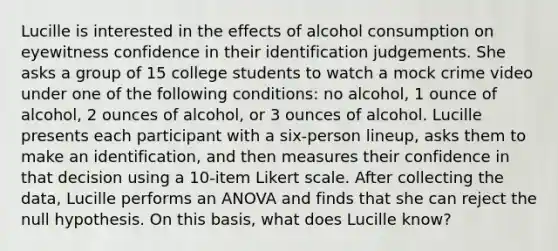 Lucille is interested in the effects of alcohol consumption on eyewitness confidence in their identification judgements. She asks a group of 15 college students to watch a mock crime video under one of the following conditions: no alcohol, 1 ounce of alcohol, 2 ounces of alcohol, or 3 ounces of alcohol. Lucille presents each participant with a six-person lineup, asks them to make an identification, and then measures their confidence in that decision using a 10-item Likert scale. After collecting the data, Lucille performs an ANOVA and finds that she can reject the null hypothesis. On this basis, what does Lucille know?