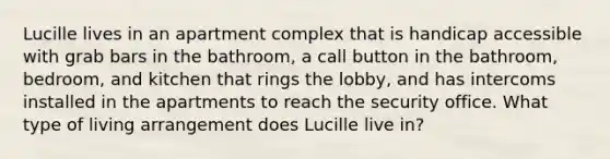 Lucille lives in an apartment complex that is handicap accessible with grab bars in the bathroom, a call button in the bathroom, bedroom, and kitchen that rings the lobby, and has intercoms installed in the apartments to reach the security office. What type of living arrangement does Lucille live in?