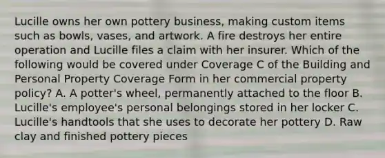 Lucille owns her own pottery business, making custom items such as bowls, vases, and artwork. A fire destroys her entire operation and Lucille files a claim with her insurer. Which of the following would be covered under Coverage C of the Building and Personal Property Coverage Form in her commercial property policy? A. A potter's wheel, permanently attached to the floor B. Lucille's employee's personal belongings stored in her locker C. Lucille's handtools that she uses to decorate her pottery D. Raw clay and finished pottery pieces