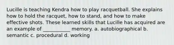 Lucille is teaching Kendra how to play racquetball. She explains how to hold the racquet, how to stand, and how to make effective shots. These learned skills that Lucille has acquired are an example of ___________ memory. a. autobiographical b. semantic c. procedural d. working